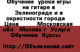 Обучение, уроки игры на гитаре в Зеленограде и в окрестности города. › Цена ­ 600 - Московская обл., Москва г. Услуги » Обучение. Курсы   